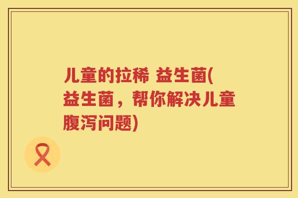 儿童的拉稀 益生菌(益生菌，帮你解决儿童腹泻问题)
