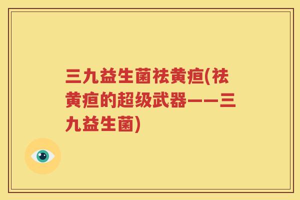 三九益生菌祛黄疸(祛黄疸的超级武器——三九益生菌)