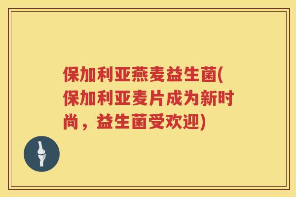 保加利亚燕麦益生菌(保加利亚麦片成为新时尚，益生菌受欢迎)