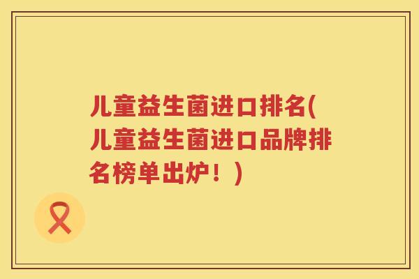 儿童益生菌进口排名(儿童益生菌进口品牌排名榜单出炉！)