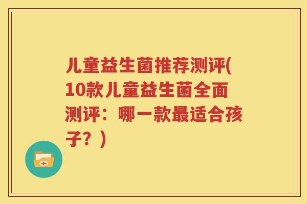 儿童益生菌推荐测评(10款儿童益生菌全面测评：哪一款最适合孩子？)