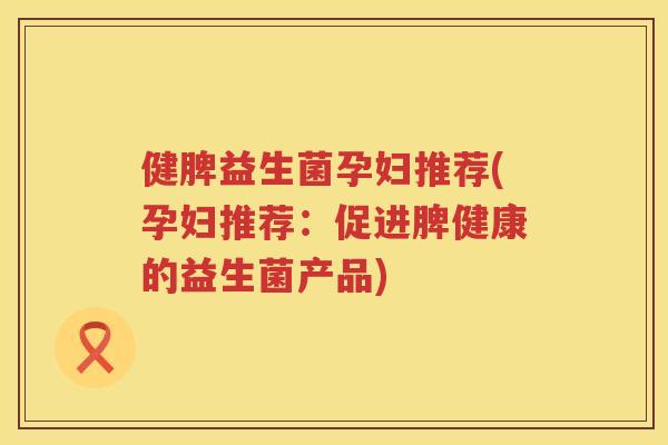 健脾益生菌孕妇推荐(孕妇推荐：促进脾健康的益生菌产品)