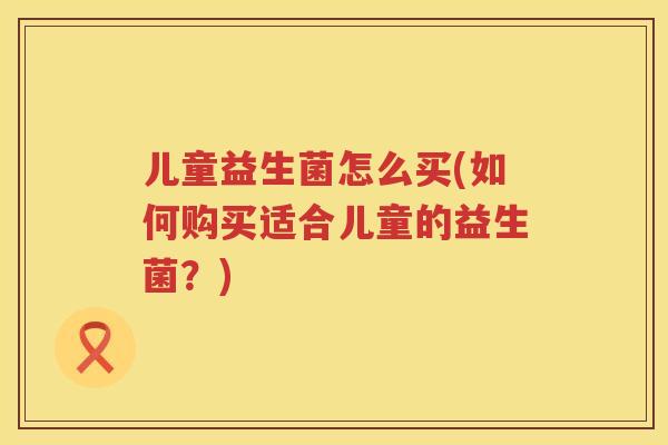 儿童益生菌怎么买(如何购买适合儿童的益生菌？)