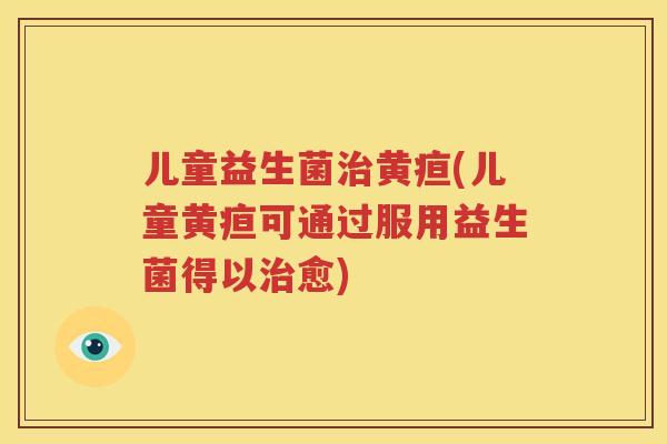 儿童益生菌治黄疸(儿童黄疸可通过服用益生菌得以治愈)