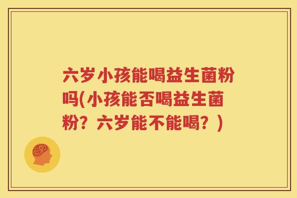 六岁小孩能喝益生菌粉吗(小孩能否喝益生菌粉？六岁能不能喝？)