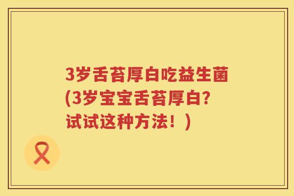 3岁舌苔厚白吃益生菌(3岁宝宝舌苔厚白？试试这种方法！)