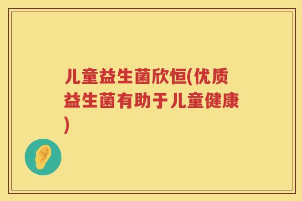 儿童益生菌欣恒(优质益生菌有助于儿童健康)