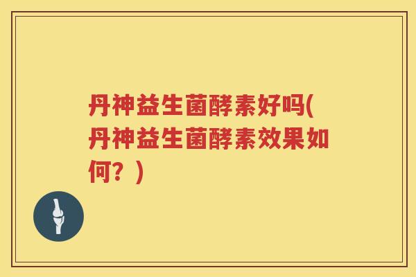 丹神益生菌酵素好吗(丹神益生菌酵素效果如何？)