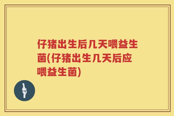 仔猪出生后几天喂益生菌(仔猪出生几天后应喂益生菌)