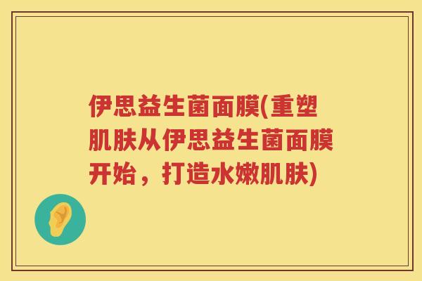 伊思益生菌面膜(重塑肌肤从伊思益生菌面膜开始，打造水嫩肌肤)
