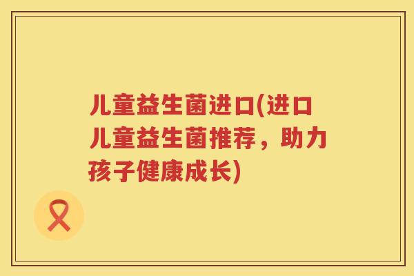 儿童益生菌进口(进口儿童益生菌推荐，助力孩子健康成长)