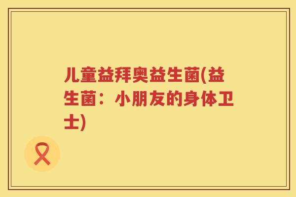 儿童益拜奥益生菌(益生菌：小朋友的身体卫士)