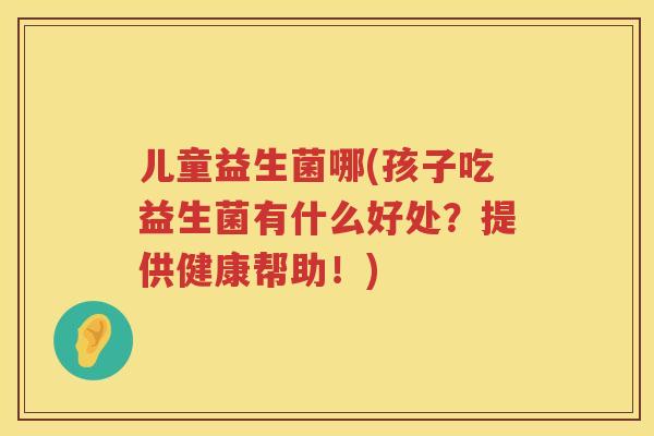 儿童益生菌哪(孩子吃益生菌有什么好处？提供健康帮助！)