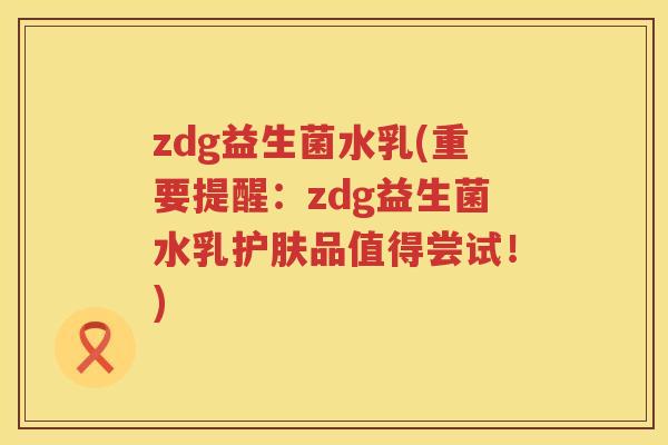 zdg益生菌水乳(重要提醒：zdg益生菌水乳护肤品值得尝试！)