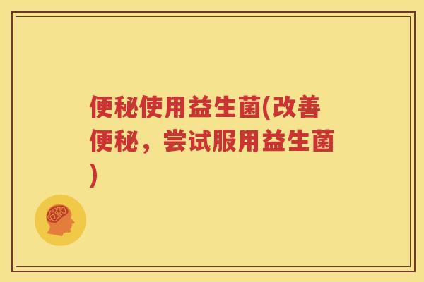 便秘使用益生菌(改善便秘，尝试服用益生菌)