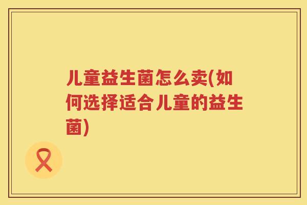 儿童益生菌怎么卖(如何选择适合儿童的益生菌)