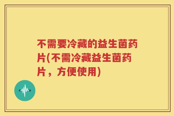 不需要冷藏的益生菌药片(不需冷藏益生菌药片，方便使用)