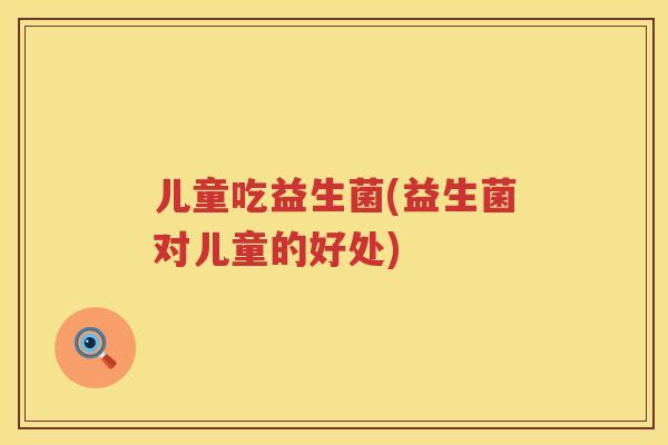儿童吃益生菌(益生菌对儿童的好处)