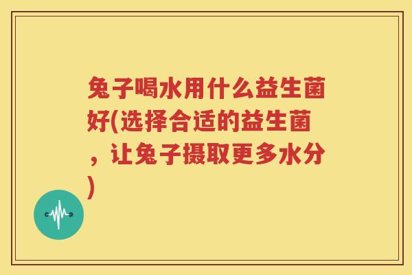 兔子喝水用什么益生菌好(选择合适的益生菌，让兔子摄取更多水分)