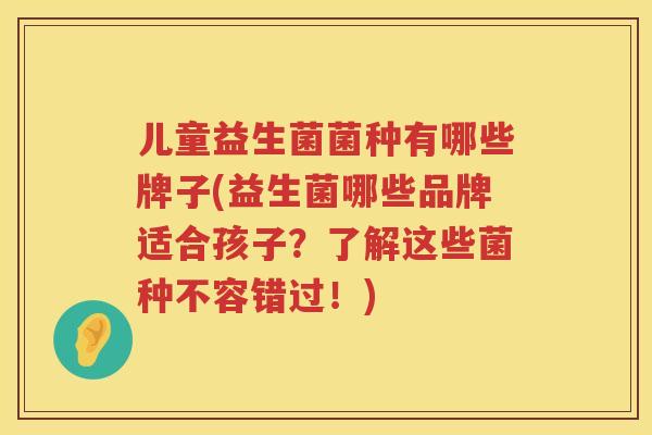 儿童益生菌菌种有哪些牌子(益生菌哪些品牌适合孩子？了解这些菌种不容错过！)