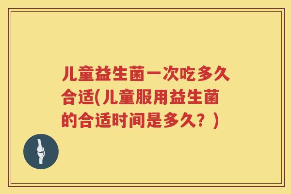 儿童益生菌一次吃多久合适(儿童服用益生菌的合适时间是多久？)