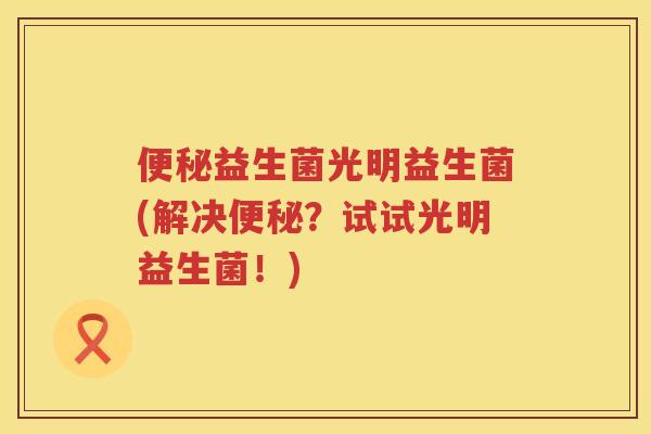 便秘益生菌光明益生菌(解决便秘？试试光明益生菌！)