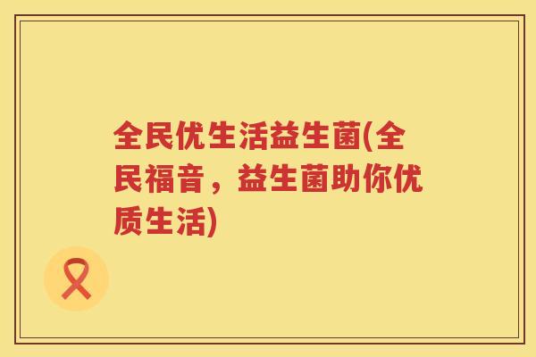 全民优生活益生菌(全民福音，益生菌助你优质生活)