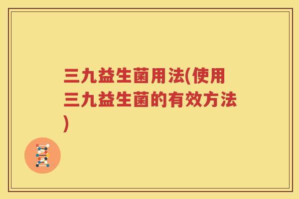 三九益生菌用法(使用三九益生菌的有效方法)