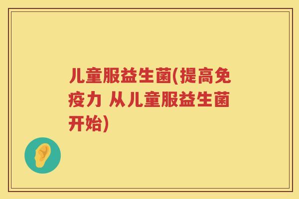 儿童服益生菌(提高免疫力 从儿童服益生菌开始)