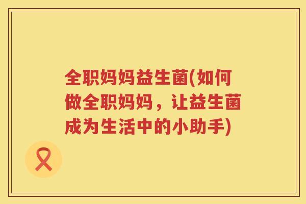 全职妈妈益生菌(如何做全职妈妈，让益生菌成为生活中的小助手)