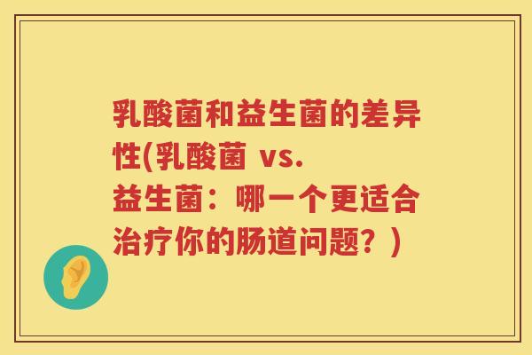 乳酸菌和益生菌的差异性(乳酸菌 vs. 益生菌：哪一个更适合治疗你的肠道问题？)