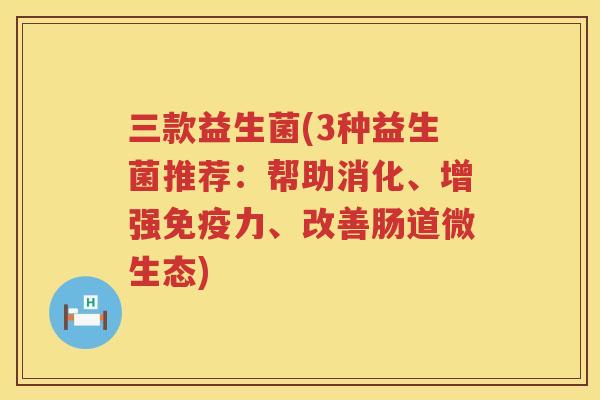 三款益生菌(3种益生菌推荐：帮助消化、增强免疫力、改善肠道微生态)
