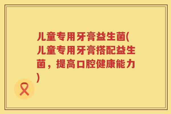 儿童专用牙膏益生菌(儿童专用牙膏搭配益生菌，提高口腔健康能力)