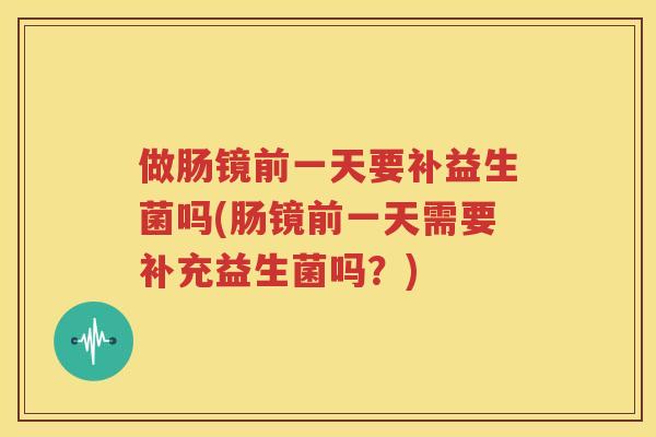做肠镜前一天要补益生菌吗(肠镜前一天需要补充益生菌吗？)