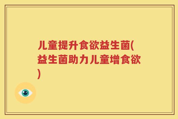 儿童提升食欲益生菌(益生菌助力儿童增食欲)
