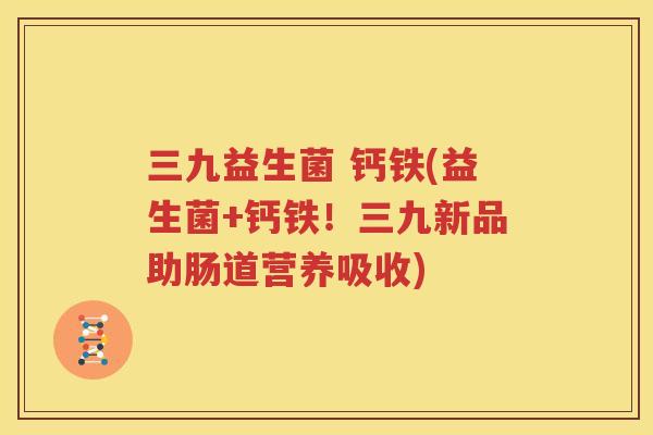 三九益生菌 钙铁(益生菌+钙铁！三九新品助肠道营养吸收)