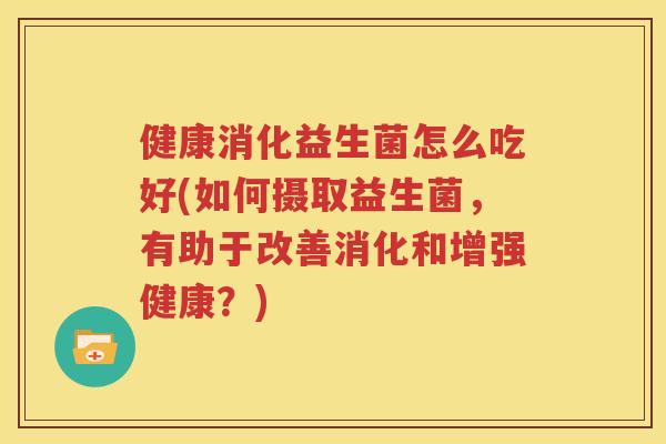 健康消化益生菌怎么吃好(如何摄取益生菌，有助于改善消化和增强健康？)