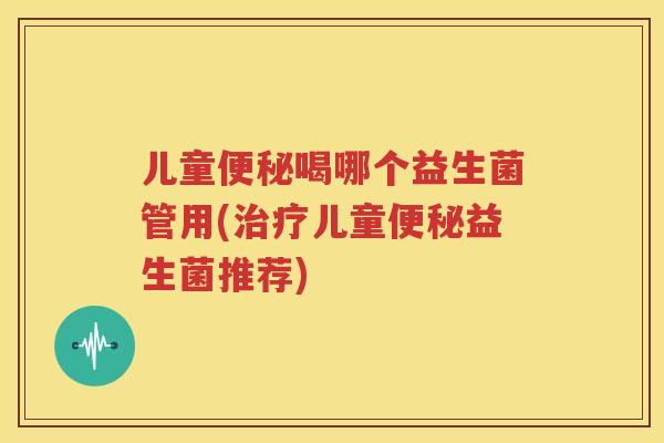 儿童便秘喝哪个益生菌管用(治疗儿童便秘益生菌推荐)