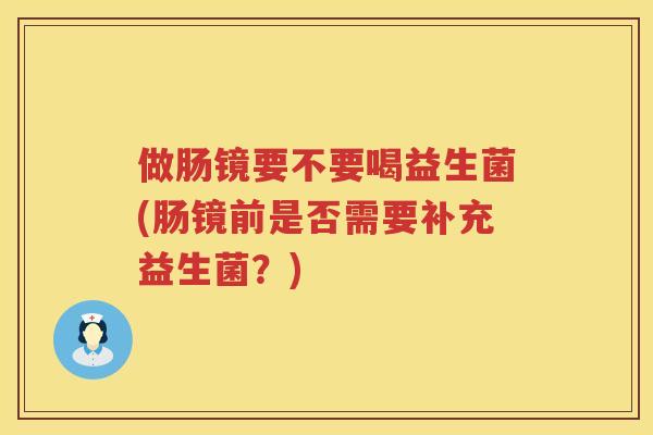 做肠镜要不要喝益生菌(肠镜前是否需要补充益生菌？)