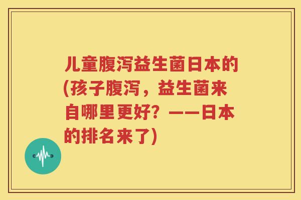 儿童腹泻益生菌日本的(孩子腹泻，益生菌来自哪里更好？——日本的排名来了)