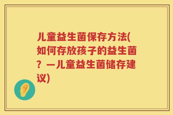 儿童益生菌保存方法(如何存放孩子的益生菌？—儿童益生菌储存建议)