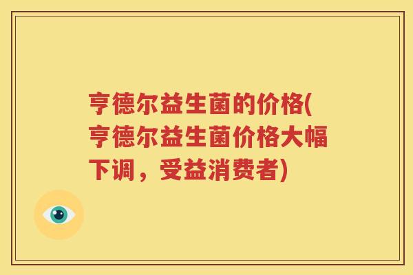 亨德尔益生菌的价格(亨德尔益生菌价格大幅下调，受益消费者)