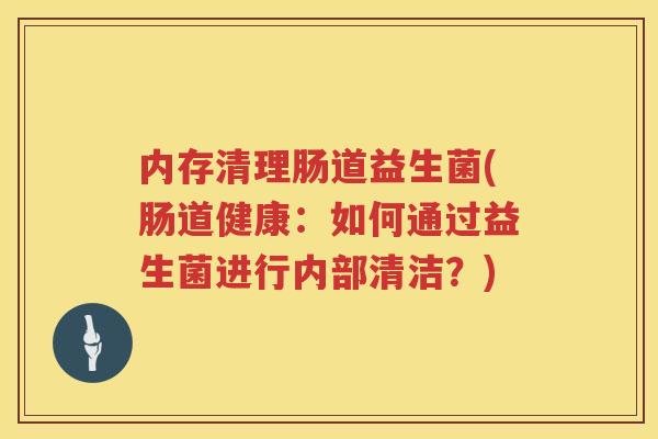 内存清理肠道益生菌(肠道健康：如何通过益生菌进行内部清洁？)