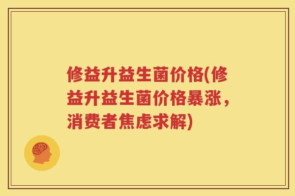 修益升益生菌价格(修益升益生菌价格暴涨，消费者焦虑求解)