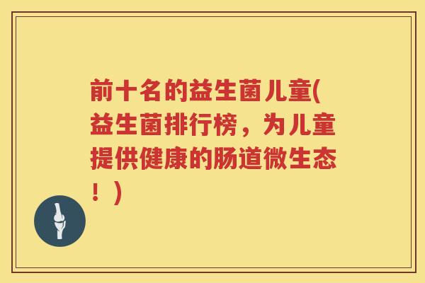 前十名的益生菌儿童(益生菌排行榜，为儿童提供健康的肠道微生态！)