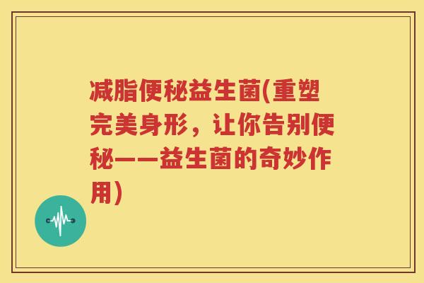 减脂便秘益生菌(重塑完美身形，让你告别便秘——益生菌的奇妙作用)