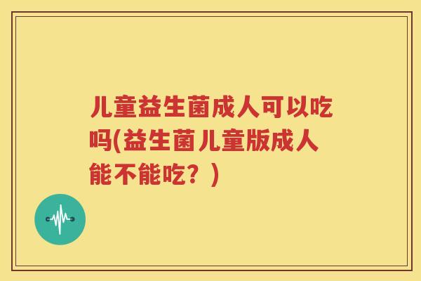 儿童益生菌成人可以吃吗(益生菌儿童版成人能不能吃？)