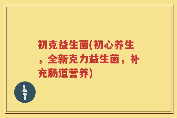 初克益生菌(初心养生，全新克力益生菌，补充肠道营养)