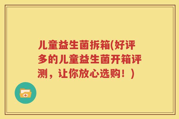 儿童益生菌拆箱(好评多的儿童益生菌开箱评测，让你放心选购！)