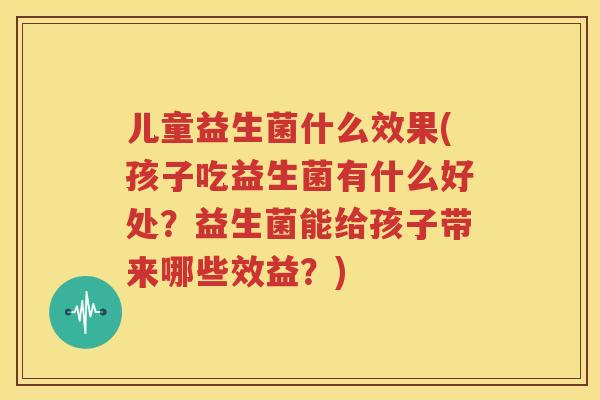 儿童益生菌什么效果(孩子吃益生菌有什么好处？益生菌能给孩子带来哪些效益？)